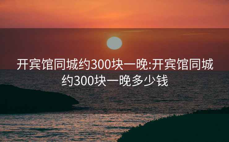 开宾馆同城约300块一晚:开宾馆同城约300块一晚多少钱