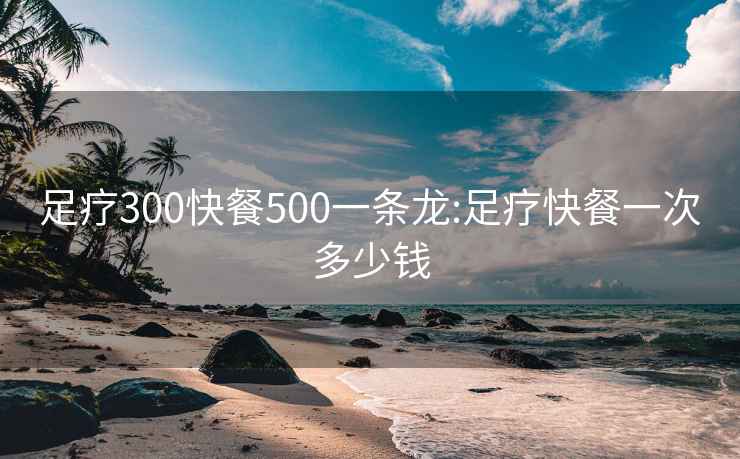 足疗300快餐500一条龙:足疗快餐一次多少钱