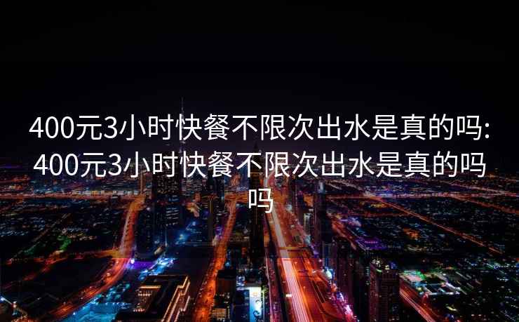 400元3小时快餐不限次出水是真的吗:400元3小时快餐不限次出水是真的吗吗