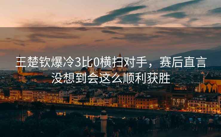 王楚钦爆冷3比0横扫对手，赛后直言没想到会这么顺利获胜