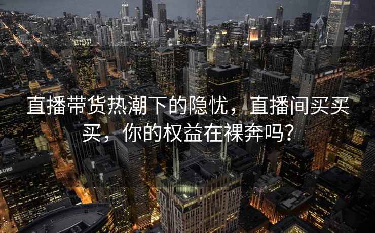 直播带货热潮下的隐忧，直播间买买买，你的权益在裸奔吗？