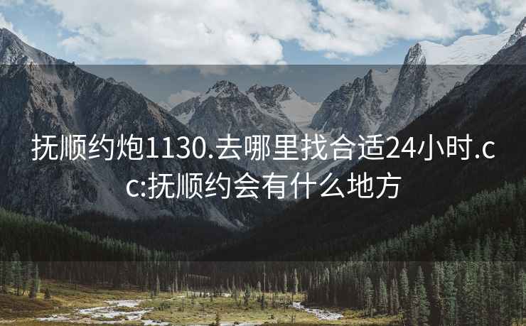 抚顺约炮1130.去哪里找合适24小时.cc:抚顺约会有什么地方