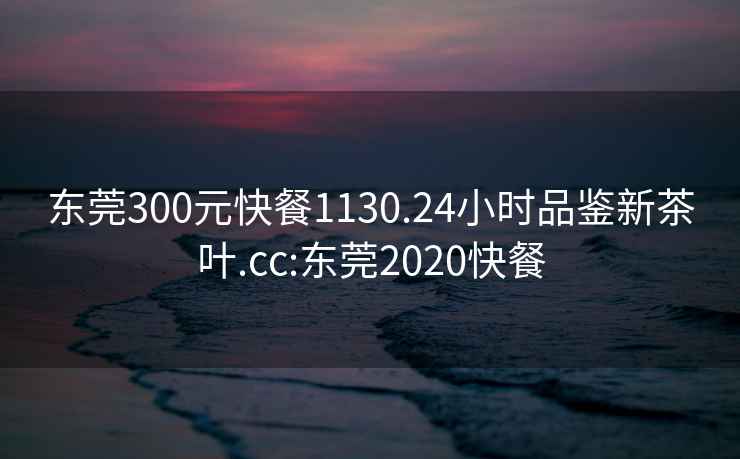 东莞300元快餐1130.24小时品鉴新茶叶.cc:东莞2020快餐