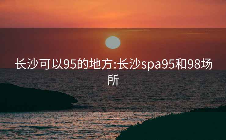 长沙可以95的地方:长沙spa95和98场所