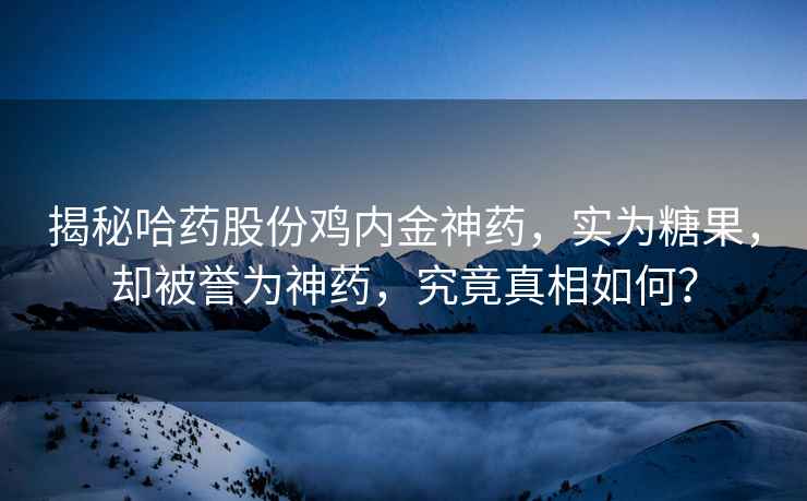 揭秘哈药股份鸡内金神药，实为糖果，却被誉为神药，究竟真相如何？