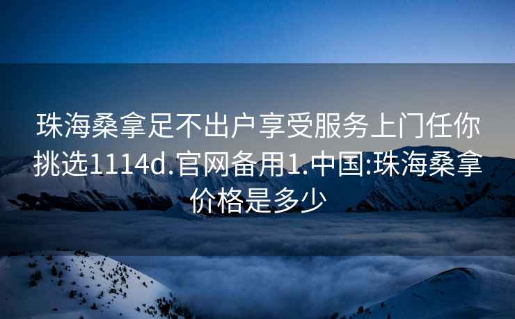 珠海桑拿足不出户享受服务上门任你挑选1114d.官网备用1.中国:珠海桑拿价格是多少