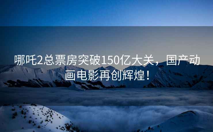 哪吒2总票房突破150亿大关，国产动画电影再创辉煌！