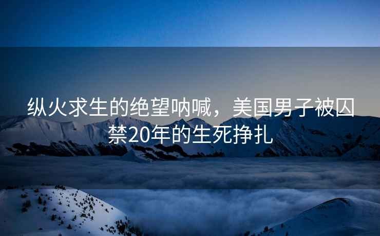 纵火求生的绝望呐喊，美国男子被囚禁20年的生死挣扎