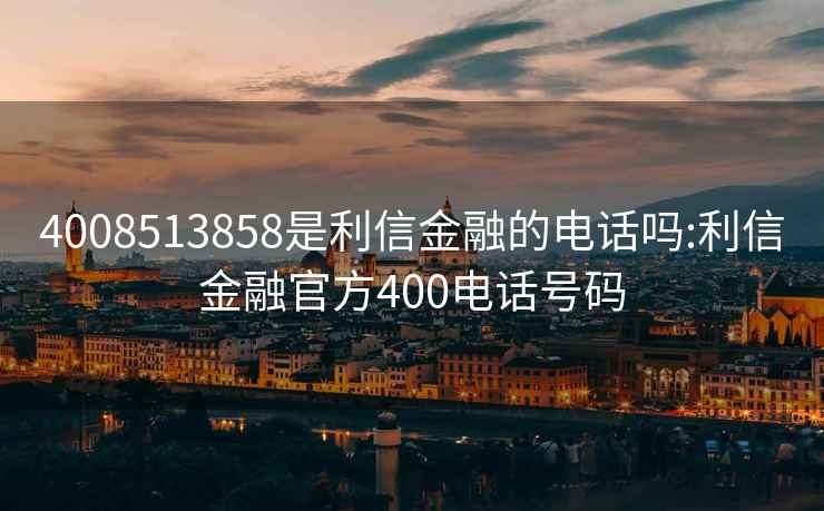 4008513858是利信金融的电话吗:利信金融官方400电话号码