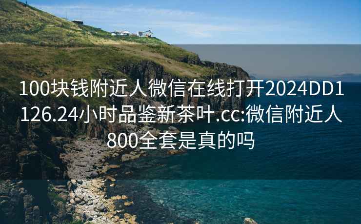 100块钱附近人微信在线打开2024DD1126.24小时品鉴新茶叶.cc:微信附近人800全套是真的吗