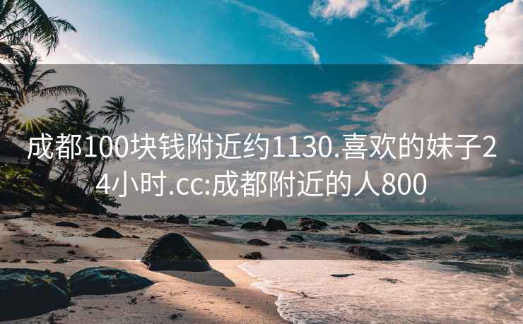 成都100块钱附近约1130.喜欢的妹子24小时.cc:成都附近的人800