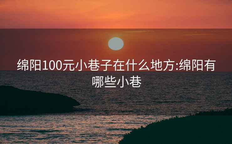 绵阳100元小巷子在什么地方:绵阳有哪些小巷