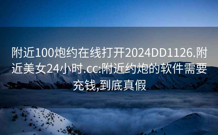 附近100炮约在线打开2024DD1126.附近美女24小时.cc:附近约炮的软件需要充钱,到底真假