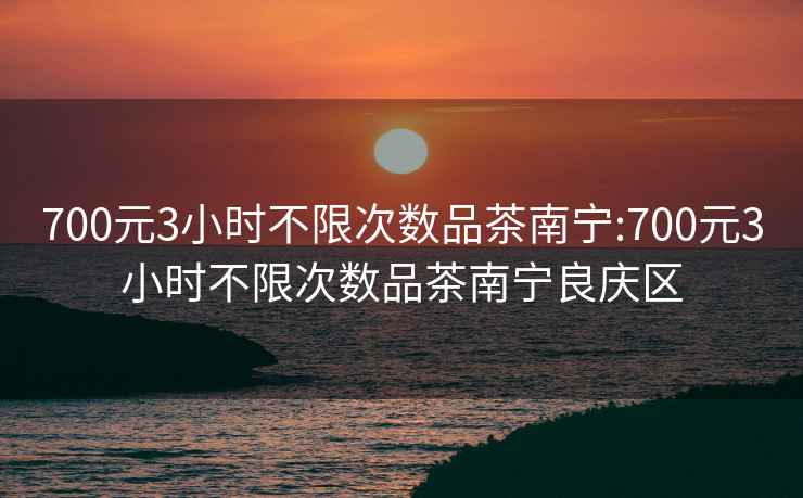 700元3小时不限次数品茶南宁:700元3小时不限次数品茶南宁良庆区