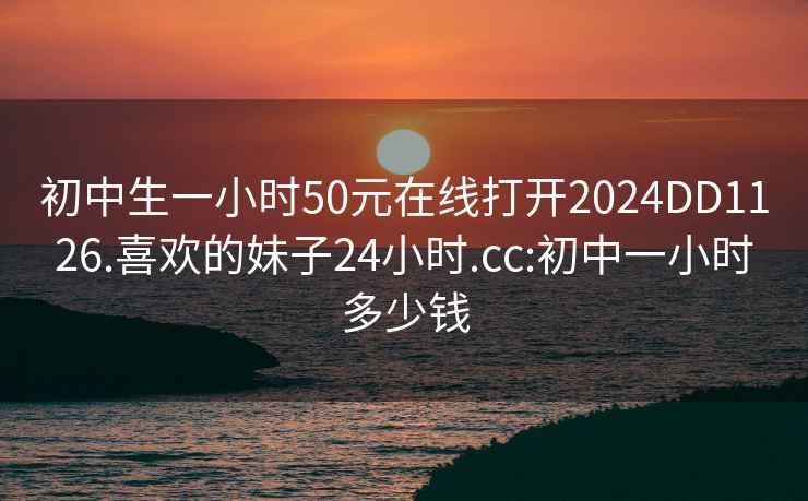 初中生一小时50元在线打开2024DD1126.喜欢的妹子24小时.cc:初中一小时多少钱