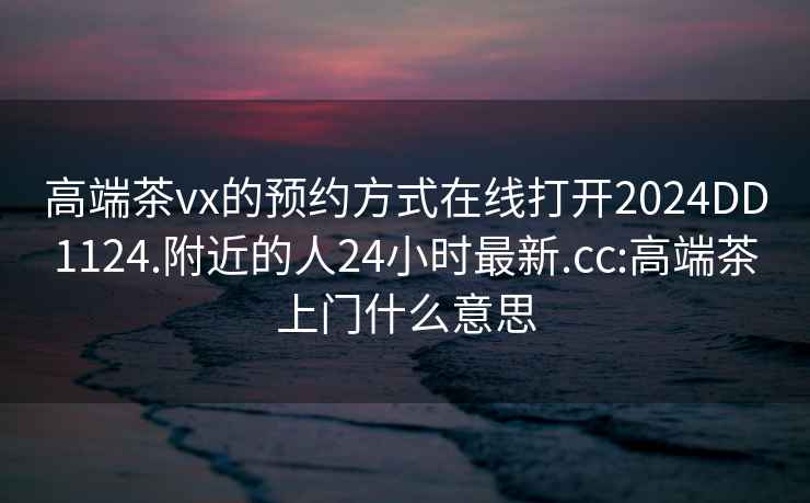 高端茶vx的预约方式在线打开2024DD1124.附近的人24小时最新.cc:高端茶上门什么意思