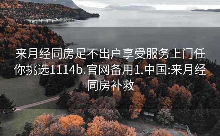 来月经同房足不出户享受服务上门任你挑选1114b.官网备用1.中国:来月经同房补救