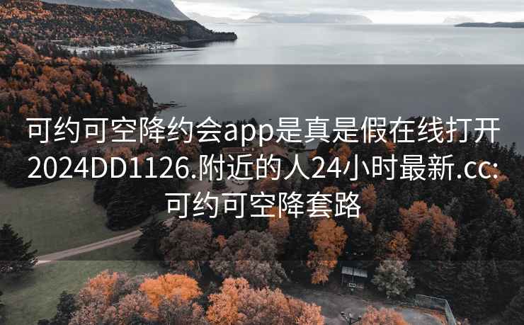 可约可空降约会app是真是假在线打开2024DD1126.附近的人24小时最新.cc:可约可空降套路