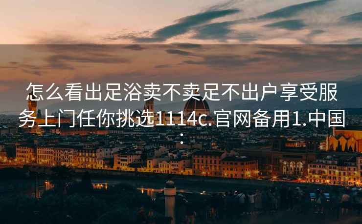 怎么看出足浴卖不卖足不出户享受服务上门任你挑选1114c.官网备用1.中国: