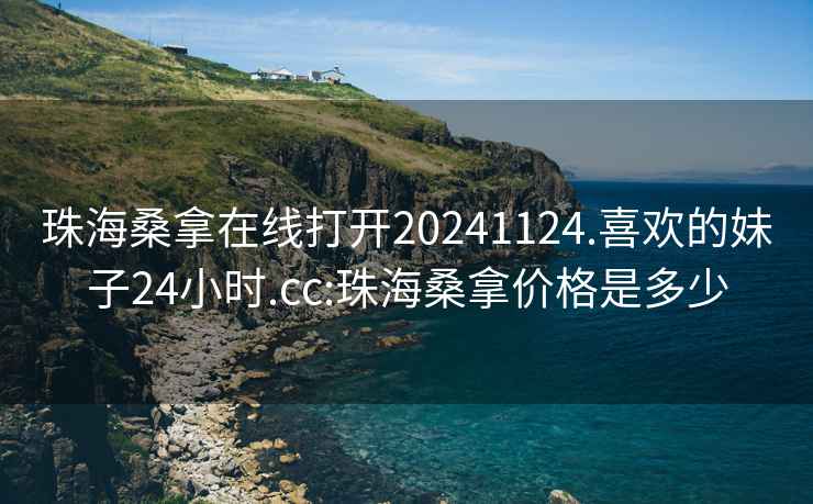 珠海桑拿在线打开20241124.喜欢的妹子24小时.cc:珠海桑拿价格是多少