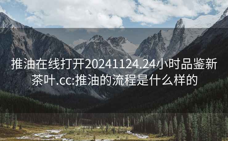 推油在线打开20241124.24小时品鉴新茶叶.cc:推油的流程是什么样的