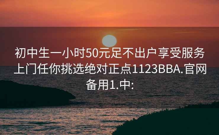 初中生一小时50元足不出户享受服务上门任你挑选绝对正点1123BBA.官网备用1.中: