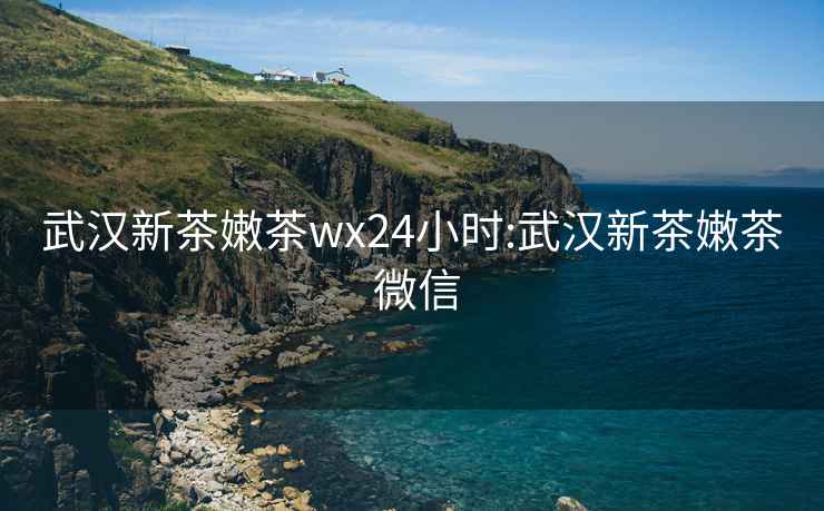 武汉新茶嫩茶wx24小时:武汉新茶嫩茶 微信