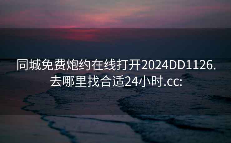 同城免费炮约在线打开2024DD1126.去哪里找合适24小时.cc: