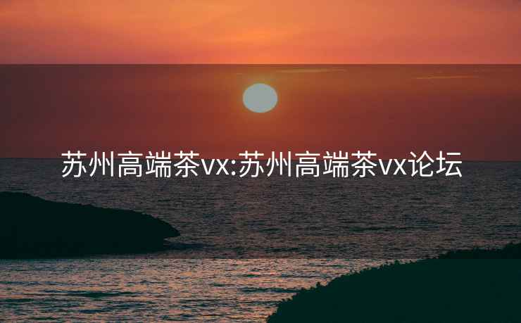 苏州高端茶vx:苏州高端茶vx论坛