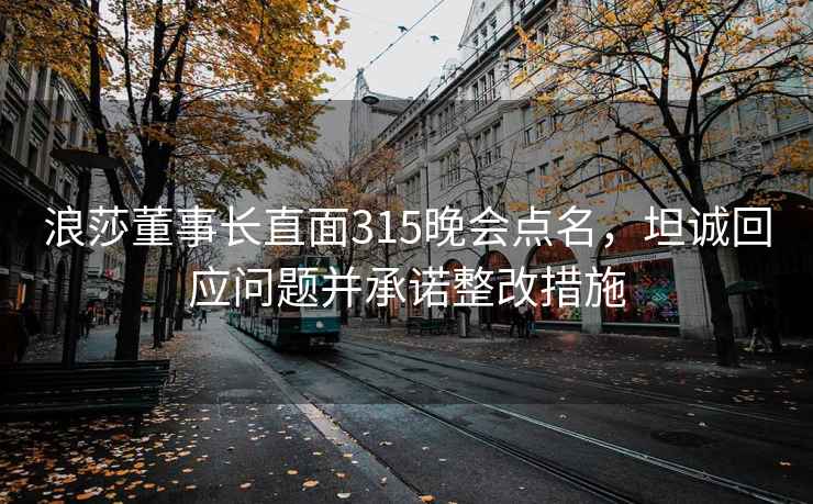 浪莎董事长直面315晚会点名，坦诚回应问题并承诺整改措施