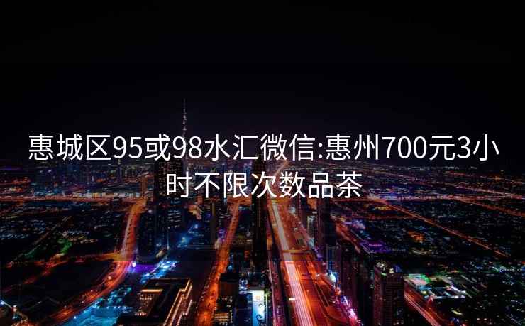 惠城区95或98水汇微信:惠州700元3小时不限次数品茶