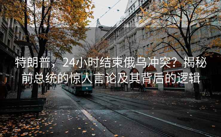 特朗普，24小时结束俄乌冲突？揭秘前总统的惊人言论及其背后的逻辑