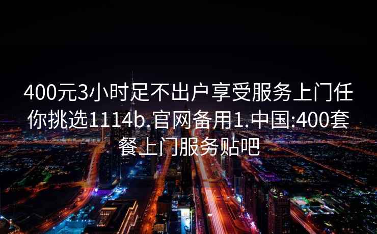 400元3小时足不出户享受服务上门任你挑选1114b.官网备用1.中国:400套餐上门服务贴吧