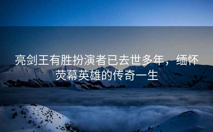 亮剑王有胜扮演者已去世多年，缅怀荧幕英雄的传奇一生