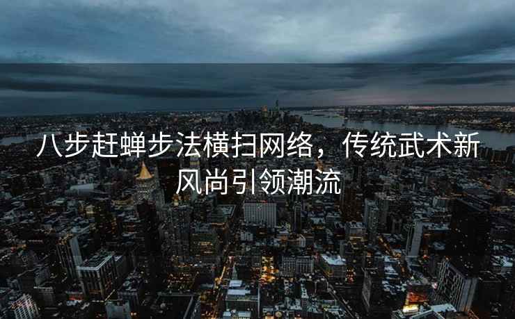 八步赶蝉步法横扫网络，传统武术新风尚引领潮流