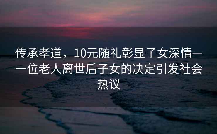 传承孝道，10元随礼彰显子女深情—一位老人离世后子女的决定引发社会热议