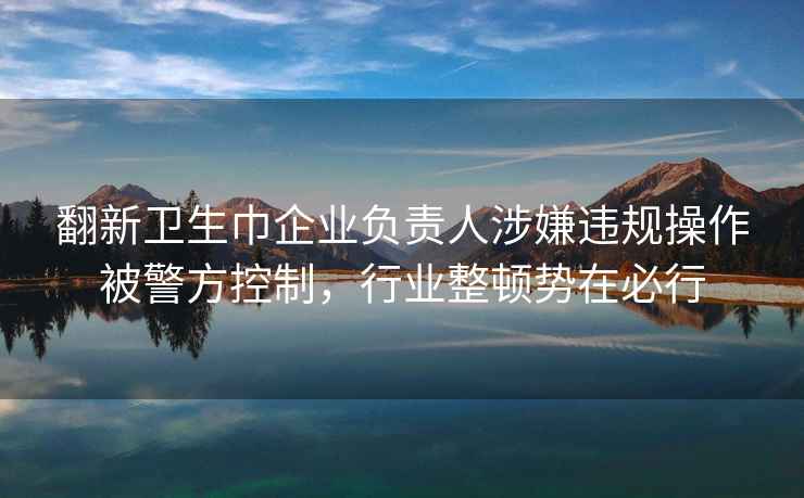 翻新卫生巾企业负责人涉嫌违规操作被警方控制，行业整顿势在必行