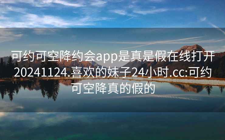 可约可空降约会app是真是假在线打开20241124.喜欢的妹子24小时.cc:可约可空降真的假的