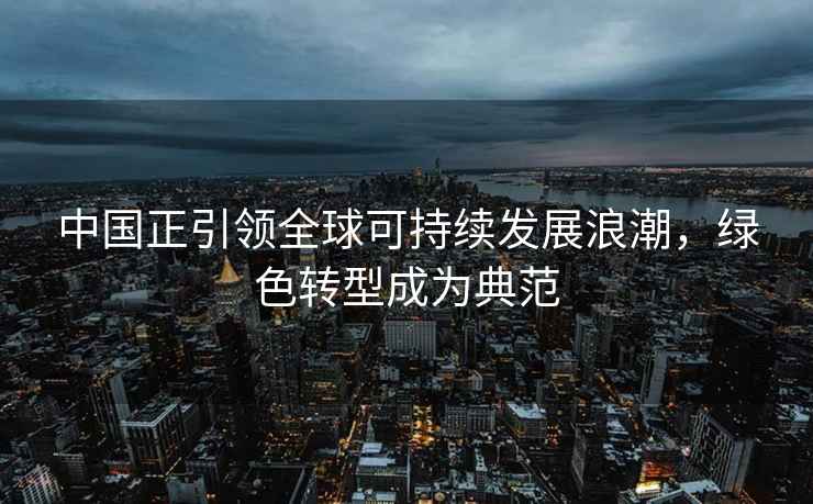 中国正引领全球可持续发展浪潮，绿色转型成为典范