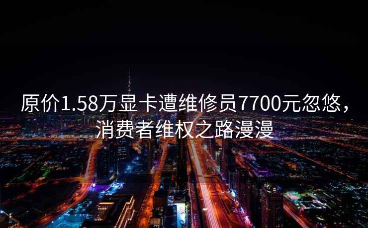 原价1.58万显卡遭维修员7700元忽悠，消费者维权之路漫漫