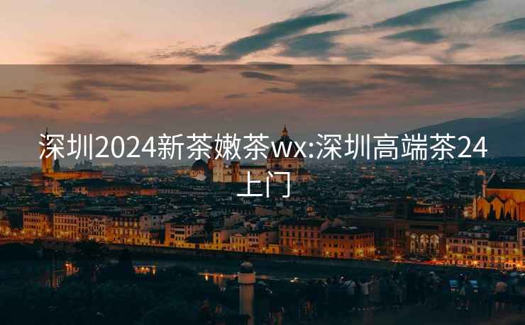 深圳2024新茶嫩茶wx:深圳高端茶24上门