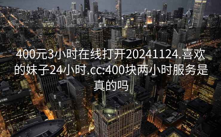 400元3小时在线打开20241124.喜欢的妹子24小时.cc:400块两小时服务是真的吗