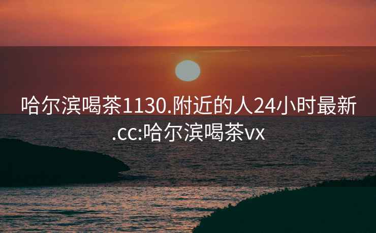 哈尔滨喝茶1130.附近的人24小时最新.cc:哈尔滨喝茶vx