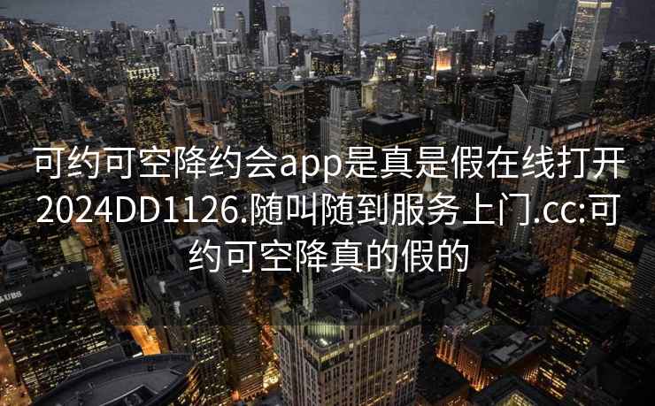 可约可空降约会app是真是假在线打开2024DD1126.随叫随到服务上门.cc:可约可空降真的假的