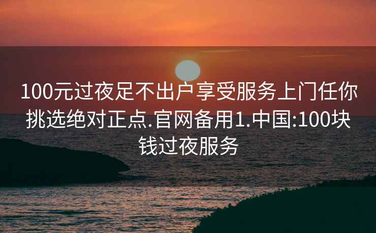 100元过夜足不出户享受服务上门任你挑选绝对正点.官网备用1.中国:100块钱过夜服务