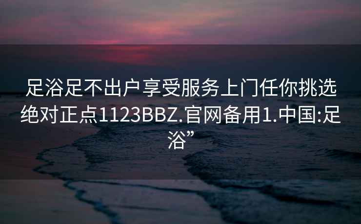 足浴足不出户享受服务上门任你挑选绝对正点1123BBZ.官网备用1.中国:足浴”