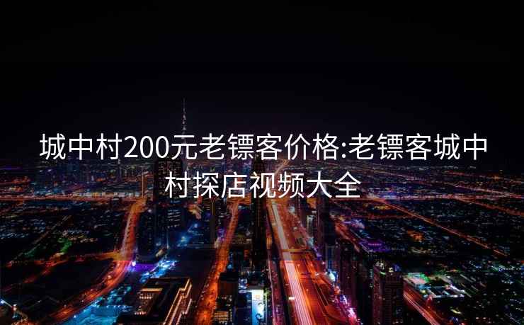 城中村200元老镖客价格:老镖客城中村探店视频大全