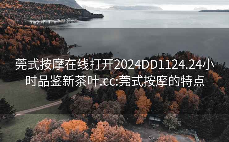 莞式按摩在线打开2024DD1124.24小时品鉴新茶叶.cc:莞式按摩的特点