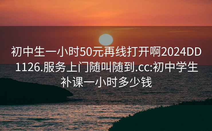 初中生一小时50元再线打开啊2024DD1126.服务上门随叫随到.cc:初中学生补课一小时多少钱