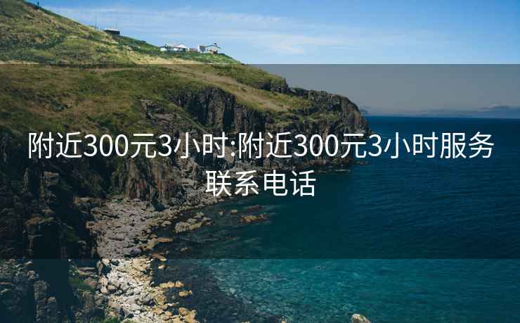 附近300元3小时:附近300元3小时服务联系电话